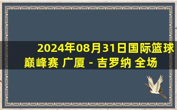 2024年08月31日国际篮球巅峰赛 广厦 - 吉罗纳 全场录像